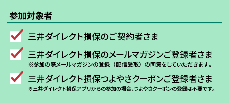 参加対象者
三井ダイレクト損保のご契約者さま
三井ダイレクト損保のメールマガジンご登録者さま※参加の際メールマガジンの登録（配信受取）の同意をしていただきます。
三井ダイレクト損保つよやさクーポンご登録者さま※三井ダイレクト損保アプリからの参加の場合、つよやさクーポンの登録は不要です。