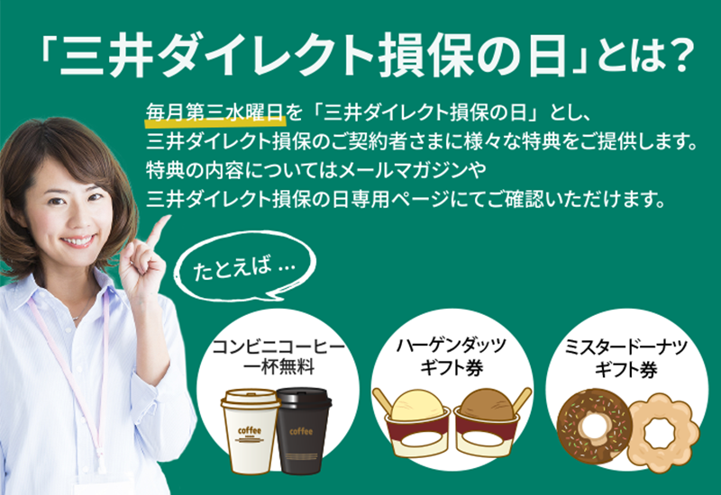 「三井ダイレクト損保の日」とは？ 毎月第三水曜日を「三井ダイレクト損保の日」とし、三井ダイレクト損保のご契約者さまに様々な特典をご提供します。特典の内容についてはメールマガジンや三井ダイレクト損保の日専用ページにてご確認いただけます。 たとえば… コンビニコーヒー 一杯無料 ハーゲンダッツギフト券 ミスタードーナツギフト券