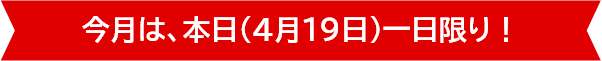 今月は、本日（4月19日）一日限り！