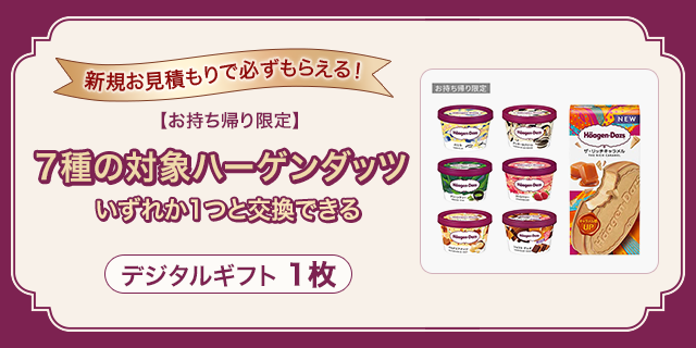 新規お見積もりで必ずもらえる！お持ち帰り限定7種の対象ハーゲンダッツいずれか1つと交換できるデジタルギフト1枚
