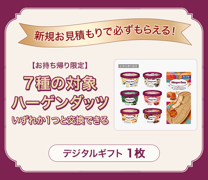新規お見積もりで必ずもらえる！お持ち帰り限定7種の対象ハーゲンダッツいずれか1つと交換できるデジタルギフト1枚