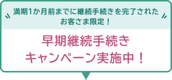 満期1か月前までに継続手続きを完了されたお客さま限定！早期継続手続きキャンペーン実施中！