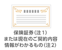 保険証券(注1)または現在のご契約内容情報がわかるもの(注2)