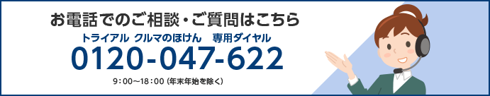 お電話でのご相談・ご質問はこちら トライアル クルマのほけん 専用ダイヤル 0120-047-622 9：00～18：00（年末年始を除く）