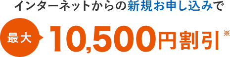 インターネットからの新規お申し込みで最大10,500円割引※