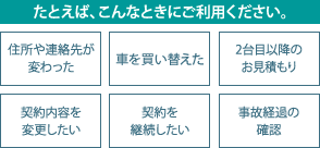 たとえば、こんなときにご利用ください。 住所や連絡先が変わった 車を買い替えた 2台目以降のお見積もり 契約内容を変更したい 契約を継続したい 事故経過の確認