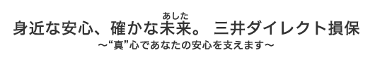 身近な安心、確かな未来(あした)。三井ダイレクト損保 〜“真”心であなたの安心を支えます〜