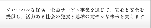 グローバルな保険・金融サービス事業を通じて、安心と安全を提供し、活力ある社会の発展と地球の健やかな未来を支えます