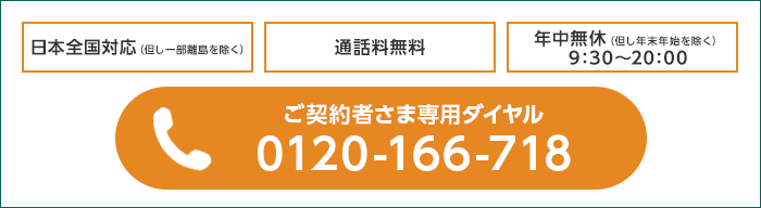 日本全国対応(但し一部離島を除く) 通話料無料 年中無休(但し年末年始を除く)9:30〜20:00 電話:ご契約者さま専用ダイヤル 0120-166-718