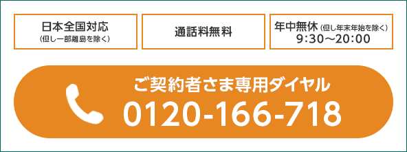 日本全国対応(但し一部離島を除く) 通話料無料 年中無休(但し年末年始を除く)9:30〜20:00 電話:ご契約者さま専用ダイヤル 0120-166-718