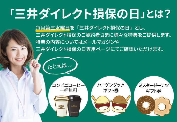 「三井ダイレクト損保の日」とは? 毎月第三水曜日を「三井ダイレクト損保の日」とし、三井ダイレクト損保のご契約者さまに様々な特典をご提供します。特典の内容についてはメールマガジンや三井ダイレクト損保の日専用ページにてご確認いただけます。 たとえば… コンビニコーヒー 一杯無料 ハーゲンダッツギフト券 ミスタードーナツギフト券
