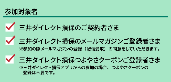 参加対象者 三井ダイレクト損保のご契約者さま 三井ダイレクト損保のメールマガジンご登録者さま 三井ダイレクト損保クラブオフご登録者さま
