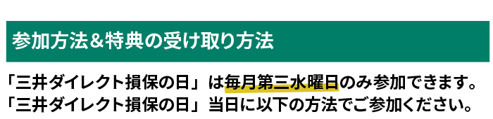 参加方法&特典の受け取り方法 「三井ダイレクト損保の日」は毎月第三水曜日のみ参加できます。「三井ダイレクト損保の日」当日に以下の方法でご参加ください。