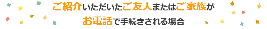 ご紹介いただいたご友人またはご家族がお電話で手続きされる場合