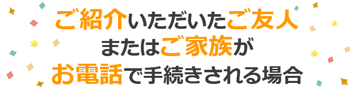 ご紹介いただいたご友人またはご家族がお電話で手続きされる場合