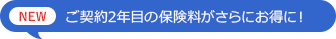 NEW 契約2年目の保険料がさらにお得に！
